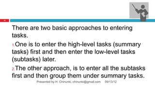 24




     There are two basic approaches to entering
     tasks.
     1.One is to enter the high-level tasks (summary

     tasks) first and then enter the low-level tasks
     (subtasks) later.
     2.The other approach, is to enter all the subtasks

     first and then group them under summary tasks.
              Presented by H. Chinunki, chinunki@gmail.com   09/13/12
 