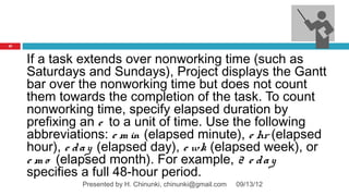 27



     If a task extends over nonworking time (such as
     Saturdays and Sundays), Project displays the Gantt
     bar over the nonworking time but does not count
     them towards the completion of the task. To count
     nonworking time, specify elapsed duration by
     prefixing an e to a unit of time. Use the following
     abbreviations: e m in (elapsed minute), e hr (elapsed
     hour), e d a y (elapsed day), e wk (elapsed week), or
     e m o (elapsed month). For example, 2 e d a y
     specifies a full 48-hour period.
              Presented by H. Chinunki, chinunki@gmail.com   09/13/12
 