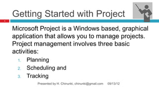 Getting Started with Project
3




    Microsoft Project is a Windows based, graphical
    application that allows you to manage projects.
    Project management involves three basic
    activities:
     1.   Planning
     2.   Scheduling and
     3.   Tracking
             Presented by H. Chinunki, chinunki@gmail.com   09/13/12
 