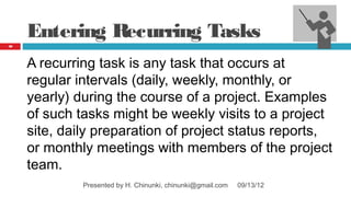 Entering Recurring Tasks
30




     A recurring task is any task that occurs at
     regular intervals (daily, weekly, monthly, or
     yearly) during the course of a project. Examples
     of such tasks might be weekly visits to a project
     site, daily preparation of project status reports,
     or monthly meetings with members of the project
     team.
              Presented by H. Chinunki, chinunki@gmail.com   09/13/12
 
