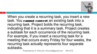 31




     When you create a recurring task, you insert a new
     task. You cannot convert an existing task into a
     recurring task. Project bolds the recurring task,
     indicating that it is a summary task. Project creates
     a subtask for each occurrence of the recurring task.
     For example, if you insert a recurring task for a
     meeting that occurs every Friday for four weeks, the
     recurring task actually represents four separate
     subtasks.
              Presented by H. Chinunki, chinunki@gmail.com   09/13/12
 