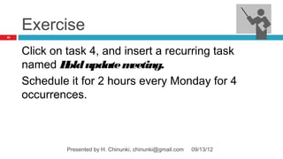 Exercise
33




     Click on task 4, and insert a recurring task
     named H update m
              old           eeting.
     Schedule it for 2 hours every Monday for 4
     occurrences.



              Presented by H. Chinunki, chinunki@gmail.com   09/13/12
 