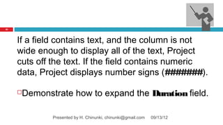35




     If a field contains text, and the column is not
     wide enough to display all of the text, Project
     cuts off the text. If the field contains numeric
     data, Project displays number signs (#######).

     Demonstrate how to expand the Duration field.

             Presented by H. Chinunki, chinunki@gmail.com   09/13/12
 