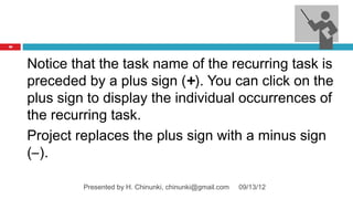 36




     Notice that the task name of the recurring task is
     preceded by a plus sign (+). You can click on the
     plus sign to display the individual occurrences of
     the recurring task.
     Project replaces the plus sign with a minus sign
     (–).

              Presented by H. Chinunki, chinunki@gmail.com   09/13/12
 