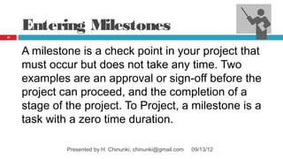 Entering Milestones
37




     A milestone is a check point in your project that
     must occur but does not take any time. Two
     examples are an approval or sign‑off before the
     project can proceed, and the completion of a
     stage of the project. To Project, a milestone is a
     task with a zero time duration.

              Presented by H. Chinunki, chinunki@gmail.com   09/13/12
 