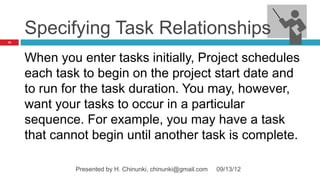 Specifying Task Relationships
41




     When you enter tasks initially, Project schedules
     each task to begin on the project start date and
     to run for the task duration. You may, however,
     want your tasks to occur in a particular
     sequence. For example, you may have a task
     that cannot begin until another task is complete.

              Presented by H. Chinunki, chinunki@gmail.com   09/13/12
 