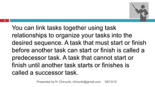 42




     You can link tasks together using task
     relationships to organize your tasks into the
     desired sequence. A task that must start or finish
     before another task can start or finish is called a
     predecessor task. A task that cannot start or
     finish until another task starts or finishes is
     called a successor task.
              Presented by H. Chinunki, chinunki@gmail.com   09/13/12
 