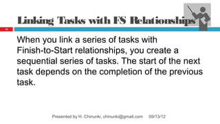 Linking Tasks with FS Relationships
45




     When you link a series of tasks with
     Finish‑to‑Start relationships, you create a
     sequential series of tasks. The start of the next
     task depends on the completion of the previous
     task.


              Presented by H. Chinunki, chinunki@gmail.com   09/13/12
 