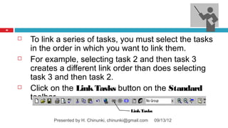 46



        To link a series of tasks, you must select the tasks
         in the order in which you want to link them.
        For example, selecting task 2 and then task 3
         creates a different link order than does selecting
         task 3 and then task 2.
        Click on the Link Tasks button on the Standard
         toolbar
                                                  Link Tasks

               Presented by H. Chinunki, chinunki@gmail.com    09/13/12
 