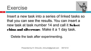 Exercise
49




     Insert a new task into a series of linked tasks so
     that you can see the results. You can insert a
     new task at task number 14 and call it Select
     china and silverware. Make it a 1 day task.
       Delete   the task after experimenting.


                 Presented by H. Chinunki, chinunki@gmail.com   09/13/12
 