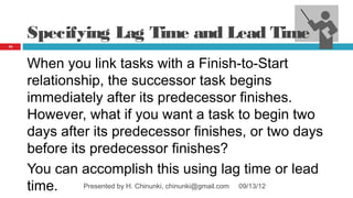 Specifying Lag Time and Lead Time
54




     When you link tasks with a Finish‑to‑Start
     relationship, the successor task begins
     immediately after its predecessor finishes.
     However, what if you want a task to begin two
     days after its predecessor finishes, or two days
     before its predecessor finishes?
     You can accomplish this using lag time or lead
     time.     Presented by H. Chinunki, chinunki@gmail.com 09/13/12
 