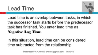 Lead Time
57




     Lead time is an overlap between tasks, in which
     the successor task starts before the predecessor
     task has finished. You enter lead time as
     Negative Lag Time.

     In this situation, lead time can be considered
     time subtracted from the relationship.
              Presented by H. Chinunki, chinunki@gmail.com   09/13/12
 