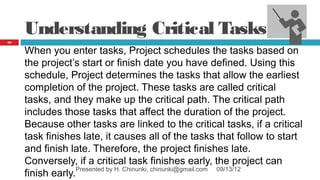Understanding Critical Tasks
62


     When you enter tasks, Project schedules the tasks based on
     the project’s start or finish date you have defined. Using this
     schedule, Project determines the tasks that allow the earliest
     completion of the project. These tasks are called critical
     tasks, and they make up the critical path. The critical path
     includes those tasks that affect the duration of the project.
     Because other tasks are linked to the critical tasks, if a critical
     task finishes late, it causes all of the tasks that follow to start
     and finish late. Therefore, the project finishes late.
     Conversely, if a critical task finishes early, the project can
     finish early.Presented by H. Chinunki, chinunki@gmail.com 09/13/12
 