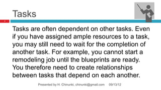 Tasks
7




    Tasks are often dependent on other tasks. Even
    if you have assigned ample resources to a task,
    you may still need to wait for the completion of
    another task. For example, you cannot start a
    remodeling job until the blueprints are ready.
    You therefore need to create relationships
    between tasks that depend on each another.
            Presented by H. Chinunki, chinunki@gmail.com   09/13/12
 