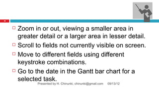 70




        Zoom in or out, viewing a smaller area in
         greater detail or a larger area in lesser detail.
        Scroll to fields not currently visible on screen.
        Move to different fields using different
         keystroke combinations.
        Go to the date in the Gantt bar chart for a
         selected task.
                Presented by H. Chinunki, chinunki@gmail.com   09/13/12
 