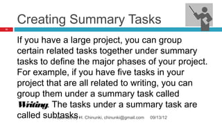 Creating Summary Tasks
71




     If you have a large project, you can group
     certain related tasks together under summary
     tasks to define the major phases of your project.
     For example, if you have five tasks in your
     project that are all related to writing, you can
     group them under a summary task called
     W  riting. The tasks under a summary task are
     called subtasks.H. Chinunki, chinunki@gmail.com 09/13/12
                Presented by
 