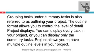 72




     Grouping tasks under summary tasks is also
     referred to as outlining your project. The outline
     format allows you to control the level of detail
     Project displays. You can display every task in
     your project, or you can display only the
     summary tasks. Project allows you to have
     multiple outline levels in your project.
              Presented by H. Chinunki, chinunki@gmail.com   09/13/12
 