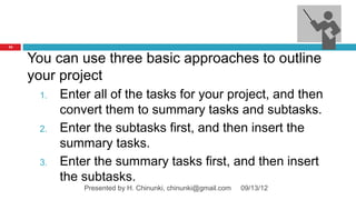 73



     You can use three basic approaches to outline
     your project
      1.   Enter all of the tasks for your project, and then
           convert them to summary tasks and subtasks.
      2.   Enter the subtasks first, and then insert the
           summary tasks.
      3.   Enter the summary tasks first, and then insert
           the subtasks.
               Presented by H. Chinunki, chinunki@gmail.com   09/13/12
 