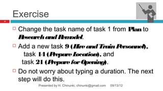 Exercise
75




        Change the task name of task 1 from Plan to
         Research and R odel.
                          em
        Add a new task 9 (H and Train P
                              ire           ersonnel),
           task 14 (P repare Location), and
          task 21 (P repare for Opening).
        Do not worry about typing a duration. The next
         step will do this.
               Presented by H. Chinunki, chinunki@gmail.com   09/13/12
 