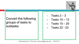 76




                                                  1.    Tasks 2 – 3
     Convert the following                        2.    Tasks 10 – 13
     groups of tasks to                           3.    Tasks 15 – 20
     subtasks                                     4.    Tasks 22 - 23



             Presented by H. Chinunki, chinunki@gmail.com   09/13/12
 