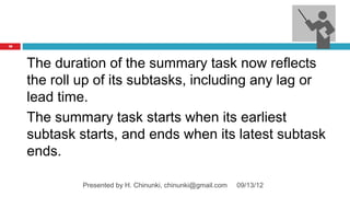 78




     The duration of the summary task now reflects
     the roll up of its subtasks, including any lag or
     lead time.
     The summary task starts when its earliest
     subtask starts, and ends when its latest subtask
     ends.

              Presented by H. Chinunki, chinunki@gmail.com   09/13/12
 
