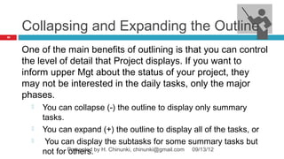 Collapsing and Expanding the Outline
79




     One of the main benefits of outlining is that you can control
     the level of detail that Project displays. If you want to
     inform upper Mgt about the status of your project, they
     may not be interested in the daily tasks, only the major
     phases.
          You can collapse (-) the outline to display only summary
           tasks.
          You can expand (+) the outline to display all of the tasks, or
           You can display the subtasks for some summary tasks but
           not for Presented by H. Chinunki, chinunki@gmail.com 09/13/12
                   others.
 