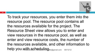 81




     To track your resources, you enter them into the
     resource pool. The resource pool contains all
     the resources available for the project. The
     Resource Sheet view allows you to enter and
     view resources in the resource pool, as well as
     enter and view resource costs, the number of
     the resources available, and other information to
     help you Presentedscheduling.
               with by H. Chinunki, chinunki@gmail.com 09/13/12
 