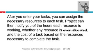 82




     After you enter your tasks, you can assign the
     necessary resources to each task. Project can
     then notify you of the hours each resource is
     working, whether any resource is over allocated,
     and the cost of a task based on the resources
     necessary to complete the task.

             Presented by H. Chinunki, chinunki@gmail.com   09/13/12
 