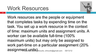 Work Resources
84




     Work resources are the people or equipment
     that completes tasks by expending time on the
     task. You set up a work resource in the context
     of time: maximum units and assignment units. A
     worker can be available full-time (100%
     maximum units) but may only be assigned to
     work part-time on a particular assignment (20%
     assignment units).
              Presented by H. Chinunki, chinunki@gmail.com 09/13/12
 