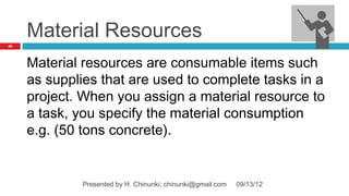 Material Resources
85




     Material resources are consumable items such
     as supplies that are used to complete tasks in a
     project. When you assign a material resource to
     a task, you specify the material consumption
     e.g. (50 tons concrete).


             Presented by H. Chinunki, chinunki@gmail.com   09/13/12
 