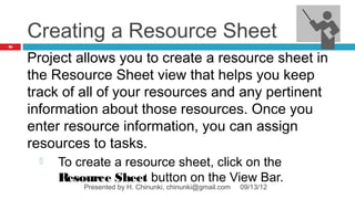 Creating a Resource Sheet
86



     Project allows you to create a resource sheet in
     the Resource Sheet view that helps you keep
     track of all of your resources and any pertinent
     information about those resources. Once you
     enter resource information, you can assign
     resources to tasks.
         To create a resource sheet, click on the
          Resource Sheet button on the View Bar.
              Presented by H. Chinunki, chinunki@gmail.com   09/13/12
 