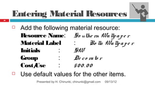 Entering Material Resources
89




        Add the following material resource:
         Resource Name: So uthe rn Wa llp a p e r
         Material Label     :      Ro lls Wa llp a p e r
         Initials      :    SW
         Group         :    De c o ra to r
         Cost/ Use     :    500.00
        Use default values for the other items.
               Presented by H. Chinunki, chinunki@gmail.com   09/13/12
 
