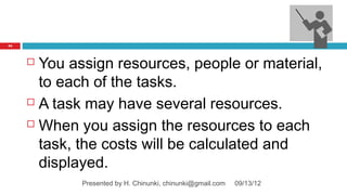 94




      You assign resources, people or material,
       to each of the tasks.
      A task may have several resources.

      When you assign the resources to each

       task, the costs will be calculated and
       displayed.
             Presented by H. Chinunki, chinunki@gmail.com   09/13/12
 