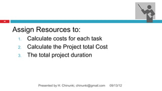 97




     Assign Resources to:
      1.   Calculate costs for each task
      2.   Calculate the Project total Cost
      3.   The total project duration




               Presented by H. Chinunki, chinunki@gmail.com   09/13/12
 