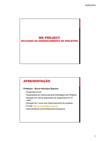 26/04/2014
1
MS PROJECT
APLICADO AO GERENCIAMENTO DE PROJETOS
APRESENTAÇÃO
Professor : Bruno Henrique Siqueira
• Engenheiro Civil;
• Especialista em Gerenciamento Estratégico de Projetos;
• Atuação em vários segmentos da engenharia há 12
anos;
• Atuação de 7 anos com Gerenciamento de projetos;
• E-mail: bruno.siqueira@prof.una.br
• www.facebook.com/professorbrunosiqueira
 