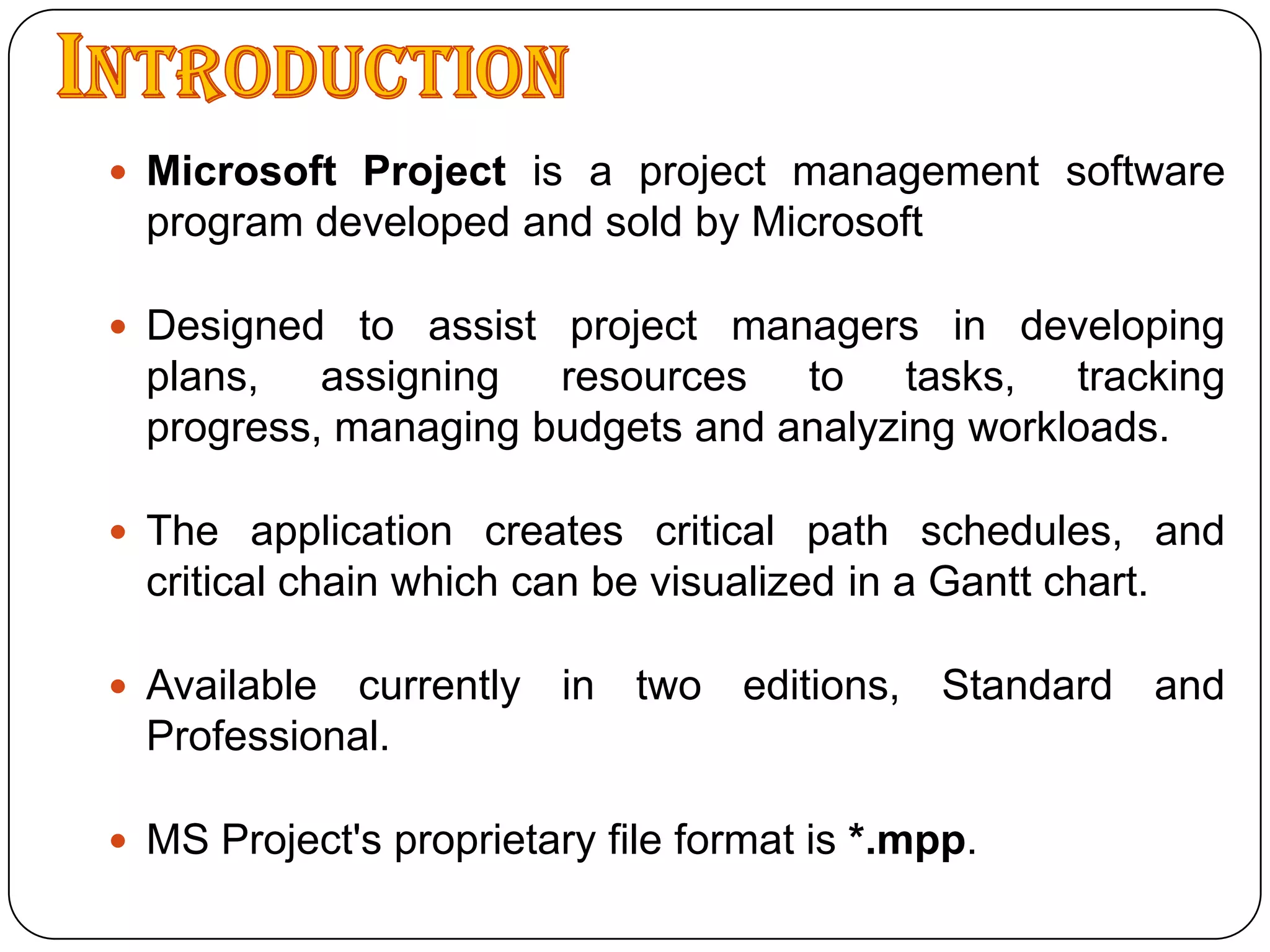 IntroductionMicrosoft Project is a project management software program developed and sold by MicrosoftDesigned to assist project managers in developing plans, assigning resources to tasks, tracking progress, managing budgets and analyzing workloads.The application creates critical path schedules, and critical chain which can be visualized in a Gantt chart.Available currently in two editions, Standard and Professional.MS Project's proprietary file format is *.mpp.