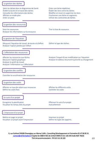 La gestion des tâches

Saisir les tâches dans le diagramme de Gantt              Créer une tâche répétitive;
Établir la durée et le travail des tâches                 Établir des liens entre les tâches
Consulter les informations des tâches                     Modifier et revoir et supprimer les liens
Afficher en mode plan                                     Fractionner une tâche en segments
Créer un jalon                                            Utiliser des contraintes de tâches.


 La gestion des ressources

Saisir les ressources                                     Trier la liste de ressource.
Analyser les informations sur la ressource


La gestion de l'équation

Découvrir l'équation de travail, de durée et d'effort     Définir le type des tâches.
Analyser l'option pilotée par l'effort


 L'affectation des ressources

Affecter les ressources aux tâches                        Analyser l'impact d'une modification sur l'équation
Découvrir l'option graphique                              Analyser le tableau résumant la priorité au changement
Analyser le profil de travail
Analyser l'information sur l'affectation


 La gestion des conflits

Contrôler la surutilisation des ressources


 La gestion des coûts

Affecter un taux de salaire aux ressources                Afficher les différents coûts
Définir les coûts fixes                                   Contrôler les coûts


 Le suivi d'un projet

Enregistrer la planification                              Effectuer le suivi d'un projet
Visualiser les temps réels du projet                      manuellement



 L'impression d'un projet

Mettre en page un projet                                  Imprimer un projet
Visualiser un projet avant l'impression                   Définir les types de rapports.




       9, rue Guittard 94500 Champigny sur Marne S.AR.L. Consulting Développement et Formation 01 47 06 85 31
              contact@cd-formation.fr Capital de 5000 € RCS de Créteil SIREN A 511 126 245 Code NAF 7022Z
                                     TVA intracommunautaire : FR 315 111 26 245                                 2/2
 