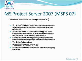 MS Project Server 2007 (MSPS 07) Features Beneficial to Everyone (contd.) *Portfolio Builder  (Build repository quickly to consolidate all business and IT investments entities (i.e. projects, programs and applications)) *Portfolio Governance Workflow Engine  (Define multiple workflows to standardize, communicate and enforce the portfolio governance framework across organization) *Portfolio Prioritization  (Use best practice techniques to prioritize and evaluate competing investments within the portfolio.) *Portfolio Optimization * Advanced Portfolio Analytics *Portfolio dashboard  (analyze the investments from varying dimensions) Softvative, Inc.  