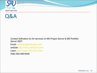 Q&A Contact Softvative Inc for services on MS Project Server & MS Portfolio Server 2007. Email  marketing@softvative.com   website  http://www.softvative.com/ Learn  http://Learn.softvative.com/ Hello 952-466-6048 Softvative, Inc.  