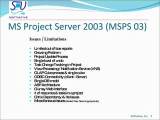 MS Project Server 2003 (MSPS 03) Issues / Limitations Limited out of box reports Growing Problem Project Update Process Single level of undo Task Change Tracking in Project View Processing / Notification Service (VNS) OLAP Cube process & single cube ODBC Connectivity (client - Server) Single DB model ASP Architecture Clumsy Web Interface # of resources & tasks in a project Citrix Dependency & its Issues Miscellaneous Issues  (Deleted Task, Renaming project etc) Softvative, Inc.  