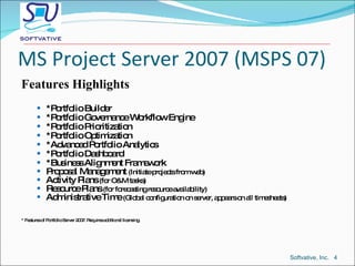 MS Project Server 2007 (MSPS 07) Features Highlights *Portfolio Builder *Portfolio Governance Workflow Engine *Portfolio Prioritization *Portfolio Optimization *Advanced Portfolio Analytics *Portfolio Dashboard *Business Alignment Framework Proposal Management  (Initiate projects from web) Activity Plans  (for O&M tasks) Resource Plans  (for forecasting resource availability) Administrative Time  (Global configuration on server, appears on all timesheets) * Features of Portfolio Server 2007. Requires additional licensing. Softvative, Inc.  