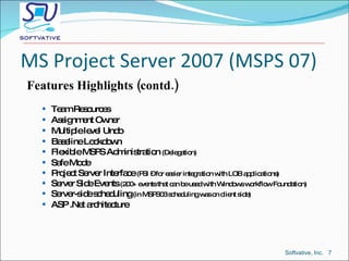 MS Project Server 2007 (MSPS 07) Features Highlights (contd.) Team Resources Assignment Owner Multiple level Undo Baseline Lockdown Flexible MSPS Administration  (Delegation) Safe Mode Project Server Interface  (PSI – for easier integration with LOB applications) Server Side Events  (200+ events that can be used with Windows workflow Foundation) Server-side scheduling  (in MSPS03 scheduling was on client side) ASP .Net architecture Softvative, Inc.  