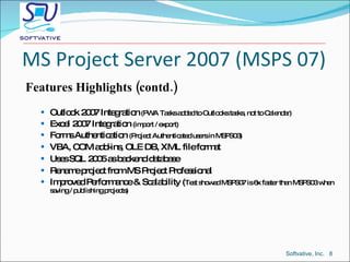 MS Project Server 2007 (MSPS 07) Features Highlights (contd.) Outlook 2007 Integration  (PWA Tasks added to Outlooks tasks, not to Calendar) Excel 2007 Integration  (import / export) Forms Authentication  (Project Authenticated users in MSPS03) VBA, COM add-ins, OLE DB, XML file format Uses SQL 2005 as backend database Rename project from MS Project Professional Improved Performance & Scalability ( Test showed MSPS07 is 6x faster than MSPS03 when saving / publishing projects) Softvative, Inc.  