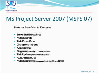 MS Project Server 2007 (MSPS 07) Features Beneficial to Everyone Server Side Scheduling Multiple Undo Task Driver Pane Change Highlighting Active Cache Programs  (Hierarchy of master projects) Task Updates  (no round trip required) Auto Accept Rules Multiple Database  (as oppose to single DB in MSPS03) Softvative, Inc.  