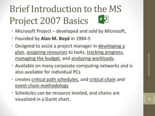 Brief Introduction to the MS
Project 2007 Basics
• Microsoft Project – developed and sold by Microsoft,
• Founded by Alan M. Boyd in 1984-5
• Designed to assist a project manager in developing a
  plan, assigning resources to tasks, tracking progress,




                                                            www.mashahzad.com
  managing the budget, and analyzing workloads.
• Available on many corporate computing networks and is
  also available for individual PCs
• creates critical path schedules, and critical chain and
  event chain methodology
• Schedules can be resource leveled, and chains are
  visualized in a Gantt chart.                              11
 