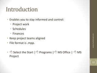 Introduction
• Enables you to stay informed and control:
  • Project work
  • Schedules
  • Finances




                                                       www.mashahzad.com
• Keep project teams aligned
• File format is .mpp.

•  Select the Start | Programs | MS Office |  MS
  Project
                                                       12
 