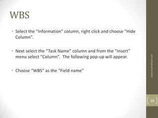 WBS
• Select the “Information” column, right click and choose “Hide
  Column”.

• Next select the “Task Name” column and from the “Insert”




                                                                  www.mashahzad.com
  menu select “Column”. The following pop-up will appear.

• Choose “WBS” as the “Field name”




                                                                  18
 