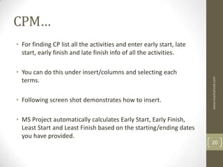 CPM…
• For finding CP list all the activities and enter early start, late
  start, early finish and late finish info of all the activities.

• You can do this under insert/columns and selecting each




                                                                       www.mashahzad.com
  terms.

• Following screen shot demonstrates how to insert.

• MS Project automatically calculates Early Start, Early Finish,
  Least Start and Least Finish based on the starting/ending dates
  you have provided.
                                                                       20
 