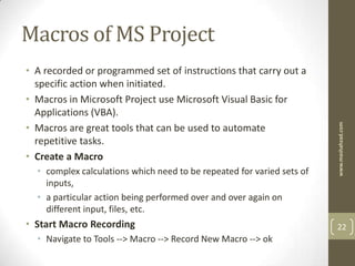Macros of MS Project
• A recorded or programmed set of instructions that carry out a
  specific action when initiated.
• Macros in Microsoft Project use Microsoft Visual Basic for
  Applications (VBA).
• Macros are great tools that can be used to automate




                                                                        www.mashahzad.com
  repetitive tasks.
• Create a Macro
  • complex calculations which need to be repeated for varied sets of
    inputs,
  • a particular action being performed over and over again on
    different input, files, etc.
• Start Macro Recording                                                 22
  • Navigate to Tools --> Macro --> Record New Macro --> ok
 