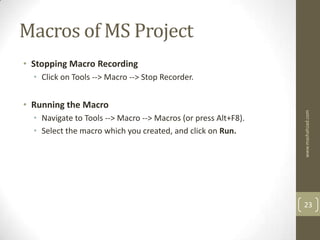 Macros of MS Project
• Stopping Macro Recording
  • Click on Tools --> Macro --> Stop Recorder.


• Running the Macro




                                                                www.mashahzad.com
  • Navigate to Tools --> Macro --> Macros (or press Alt+F8).
  • Select the macro which you created, and click on Run.




                                                                23
 